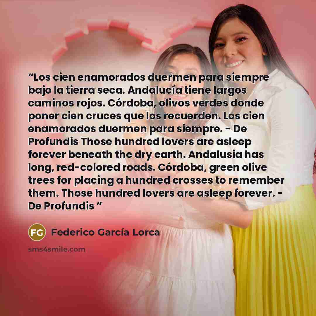 “Los cien enamorados duermen para siempre bajo la tierra seca. Andalucía tiene largos caminos rojos. Córdoba, olivos verdes donde poner cien cruces que los recuerden. Los cien enamorados duermen para siempre. - De Profundis Those hundred lovers are asleep forever beneath the dry earth. Andalusia…” quote by Federico García Lorca