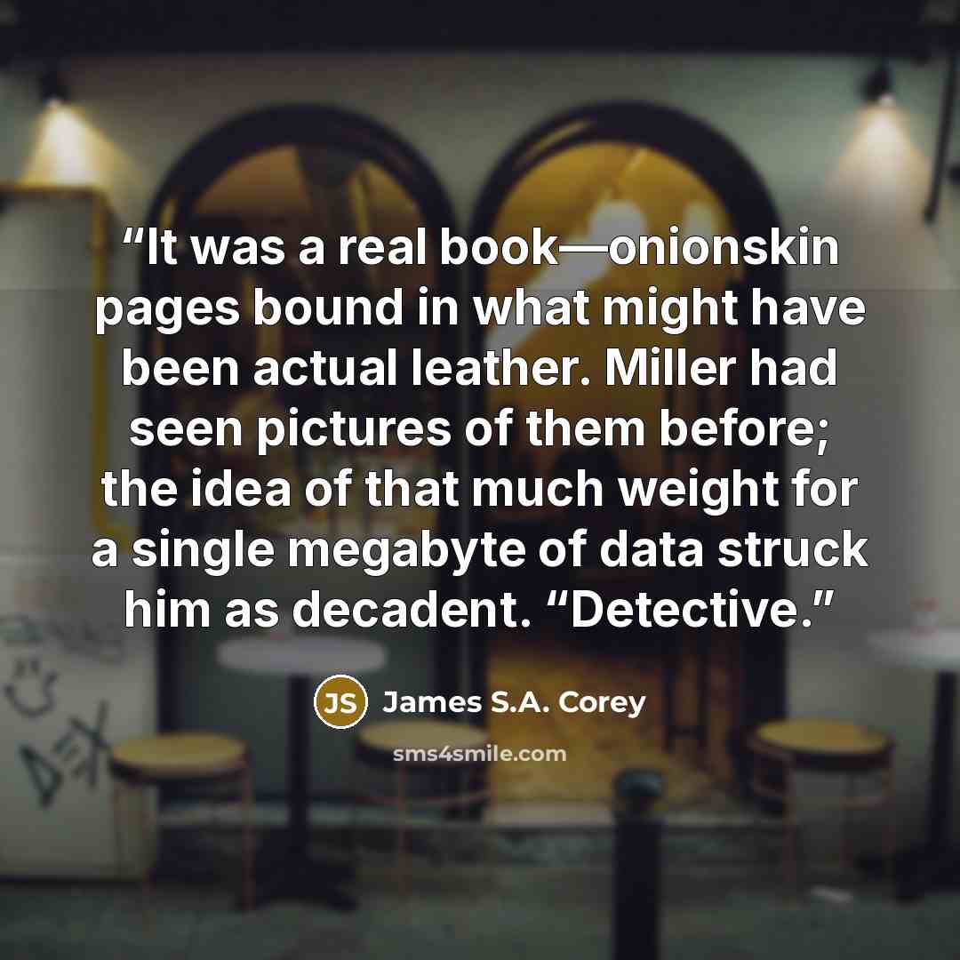 “It was a real book—onionskin pages bound in what might have been actual leather. Miller had seen pictures of them before; the idea of that much weight for a single megabyte of data struck him as decadent. “Detective.” quote by James S.A. Corey