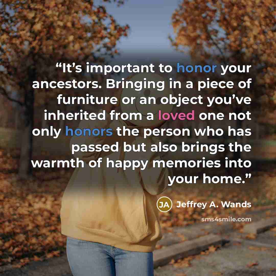 “It’s important to honor your ancestors. Bringing in a piece of furniture or an object you’ve inherited from a loved one not only honors the person who has passed but also brings the warmth of happy memories into your home.” quote by Jeffrey A. Wands