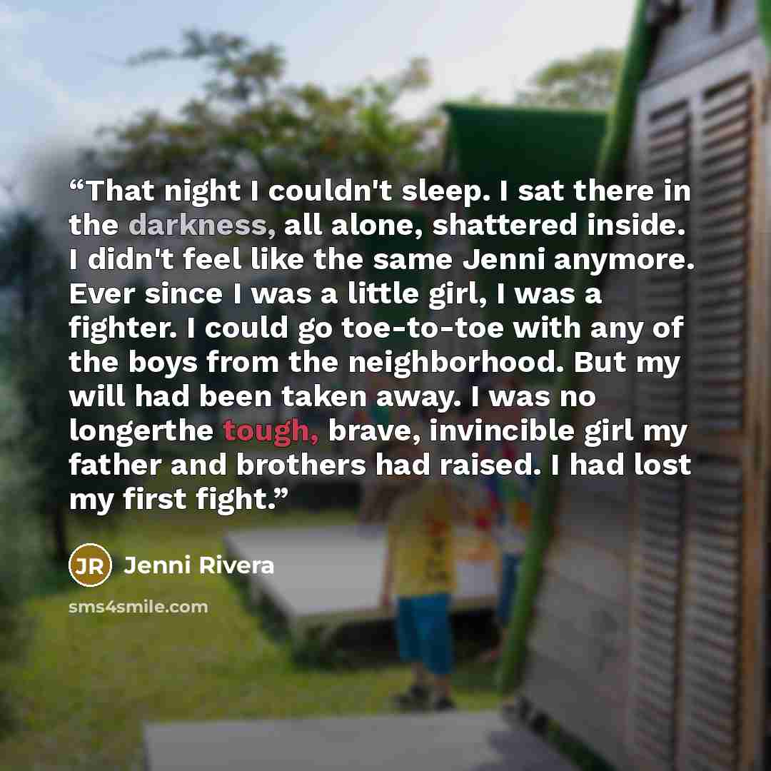 “That night I couldn't sleep. I sat there in the darkness, all alone, shattered inside. I didn't feel like the same Jenni anymore. Ever since I was a little girl, I was a fighter. I could go toe-to-toe with any of the boys from the neighborhood. But my will had been taken away. I was no longerthe…” quote by Jenni Rivera