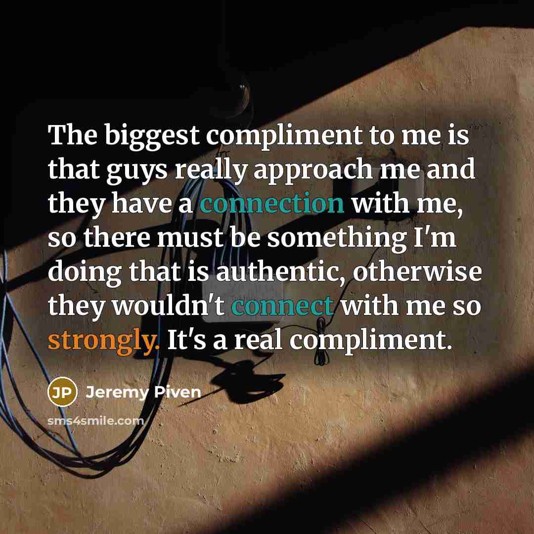 “The biggest compliment to me is that guys really approach me and they have a connection with me, so there must be something I'm doing that is authentic, otherwise they wouldn't connect with me so strongly. It's a real compliment.” quote by Jeremy Piven