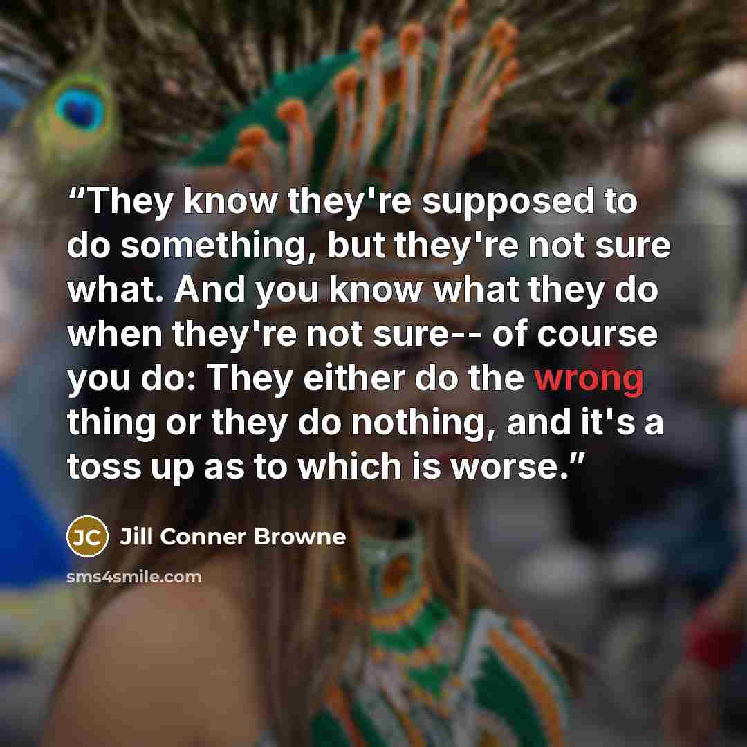 “They know they're supposed to do something, but they're not sure what. And you know what they do when they're not sure-- of course you do: They either do the wrong thing or they do nothing, and it's a toss up as to which is worse.” quote by Jill Conner Browne