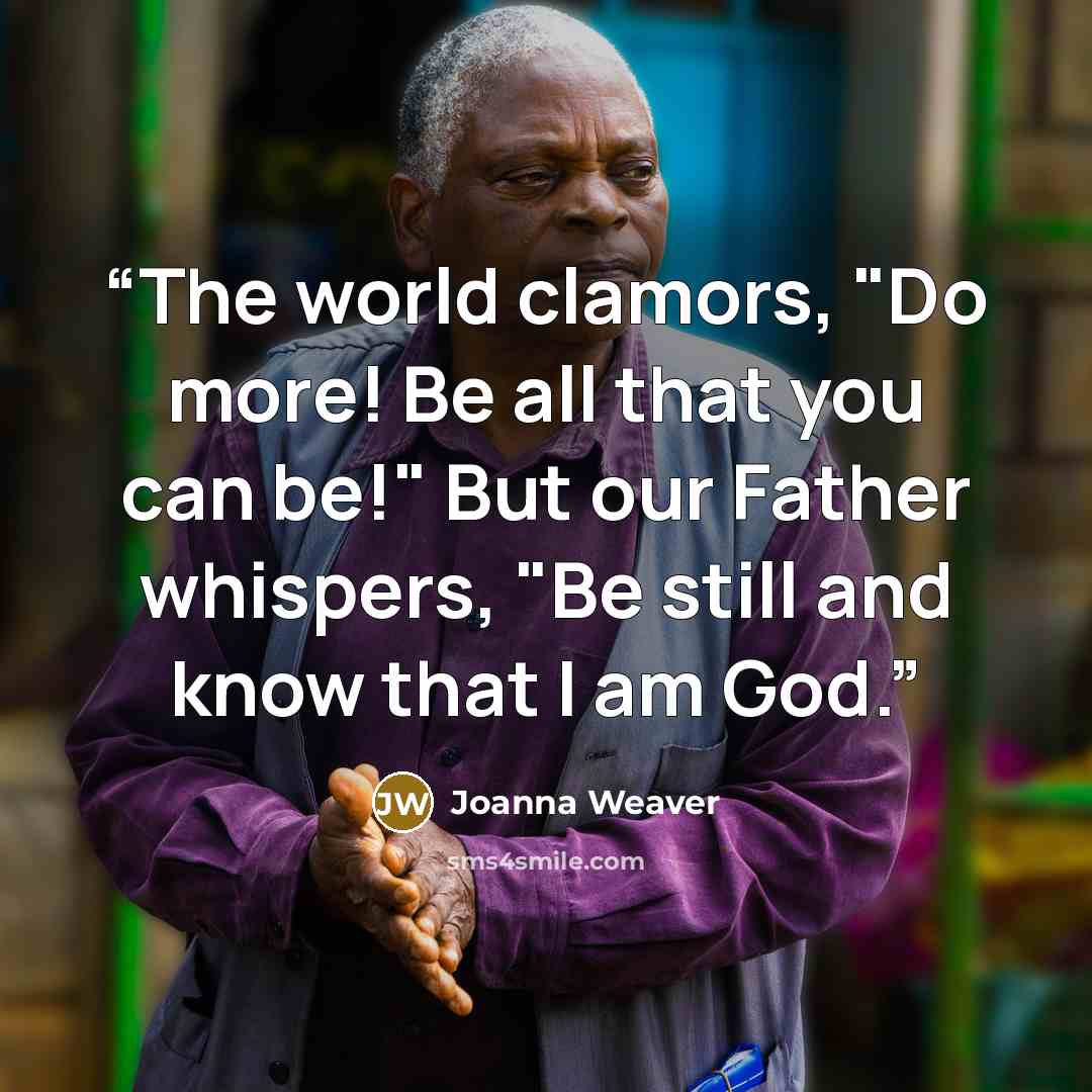 “The world clamors, "Do more! Be all that you can be!" But our Father whispers, "Be still and know that I am God.” quote by Joanna Weaver