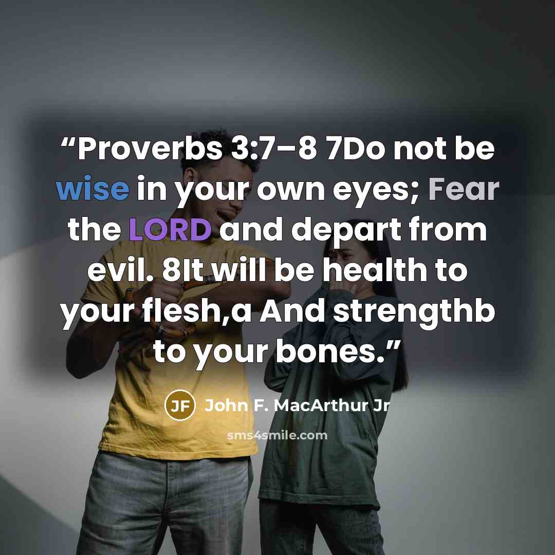 “Proverbs 3:7–8 7Do not be wise in your own eyes; Fear the LORD and depart from evil. 8It will be health to your flesh,a And strengthb to your bones.” quote by John F. MacArthur Jr