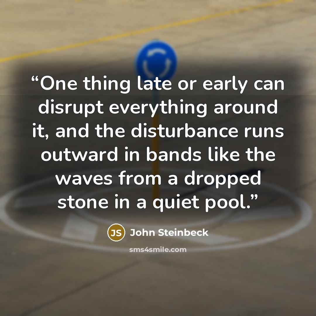 “One thing late or early can disrupt everything around it, and the disturbance runs outward in bands like the waves from a dropped stone in a quiet pool.” quote by John Steinbeck