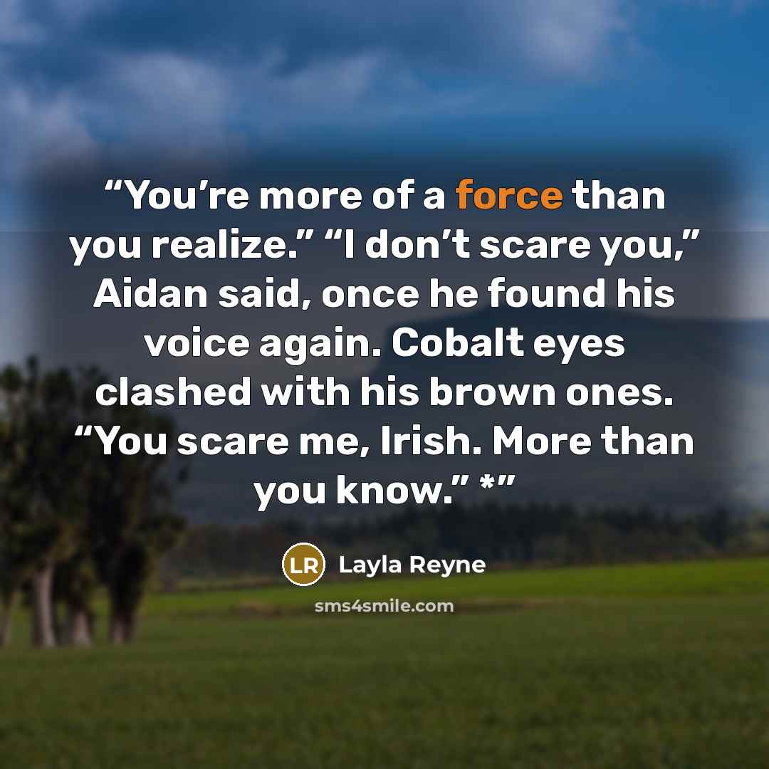 “You’re more of a force than you realize.” “I don’t scare you,” Aidan said, once he found his voice again. Cobalt eyes clashed with his brown ones. “You scare me, Irish. More than you know.” *” quote by Layla Reyne