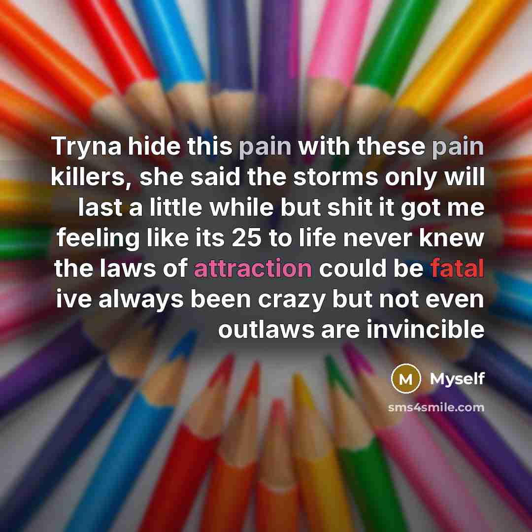 “Tryna hide this pain with these pain killers, she said the storms only will last a little while but shit it got me feeling like its 25 to life never knew the laws of attraction could be fatal ive always been crazy but not even outlaws are invincible” quote by Myself