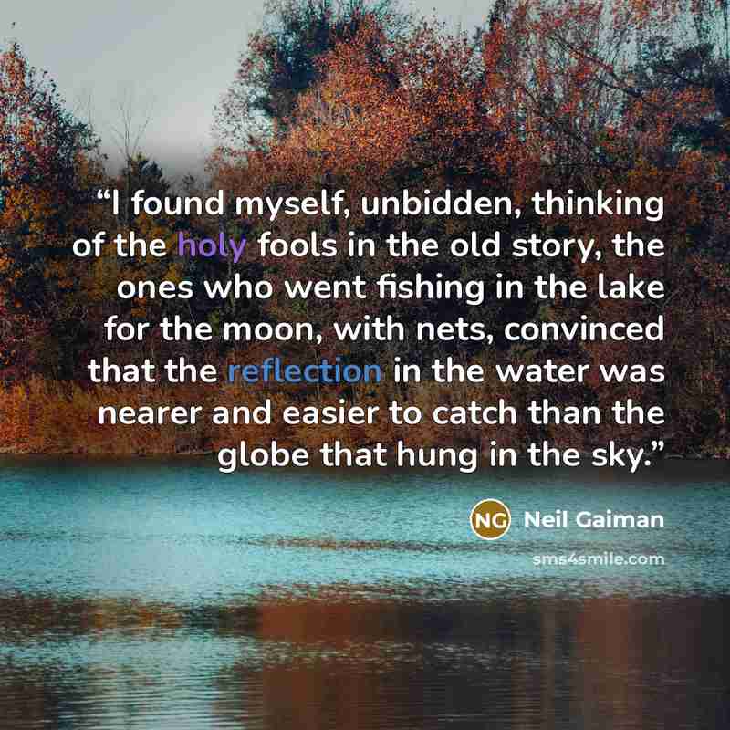 “I found myself, unbidden, thinking of the holy fools in the old story, the ones who went fishing in the lake for the moon, with nets, convinced that the reflection in the water was nearer and easier to catch than the globe that hung in the sky.” quote by Neil Gaiman
