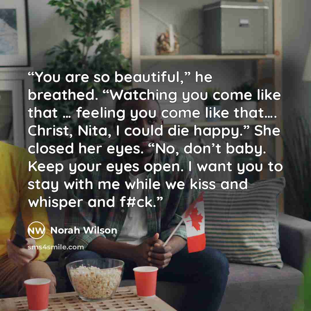 “You are so beautiful,” he breathed. “Watching you come like that … feeling you come like that…. Christ, Nita, I could die happy.” She closed her eyes. “No, don’t baby. Keep your eyes open. I want you to stay with me while we kiss and whisper and f#ck.” quote by Norah Wilson