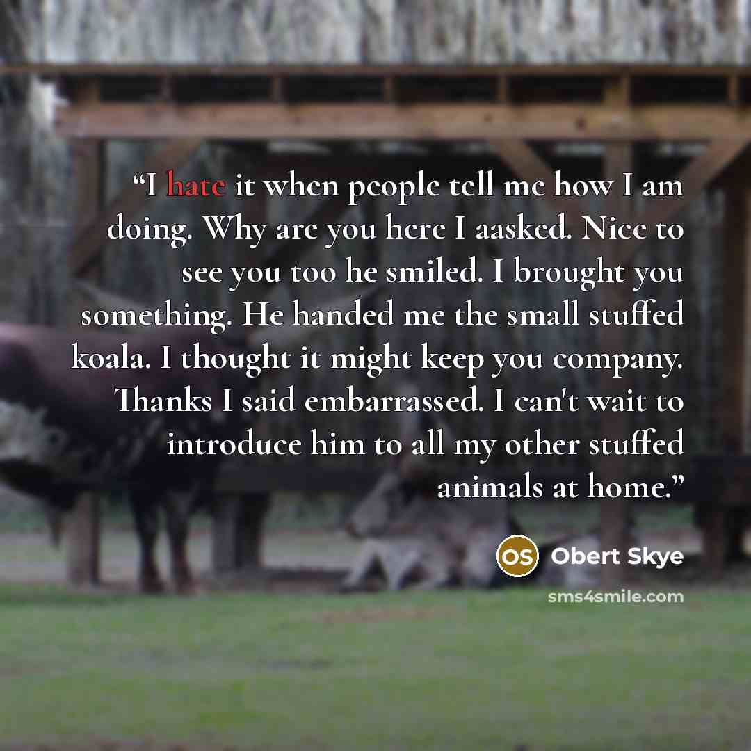 “I hate it when people tell me how I am doing. Why are you here I aasked. Nice to see you too he smiled. I brought you something. He handed me the small stuffed koala. I thought it might keep you company. Thanks I said embarrassed. I can't wait to introduce him to all my other stuffed animals at…” quote by Obert Skye