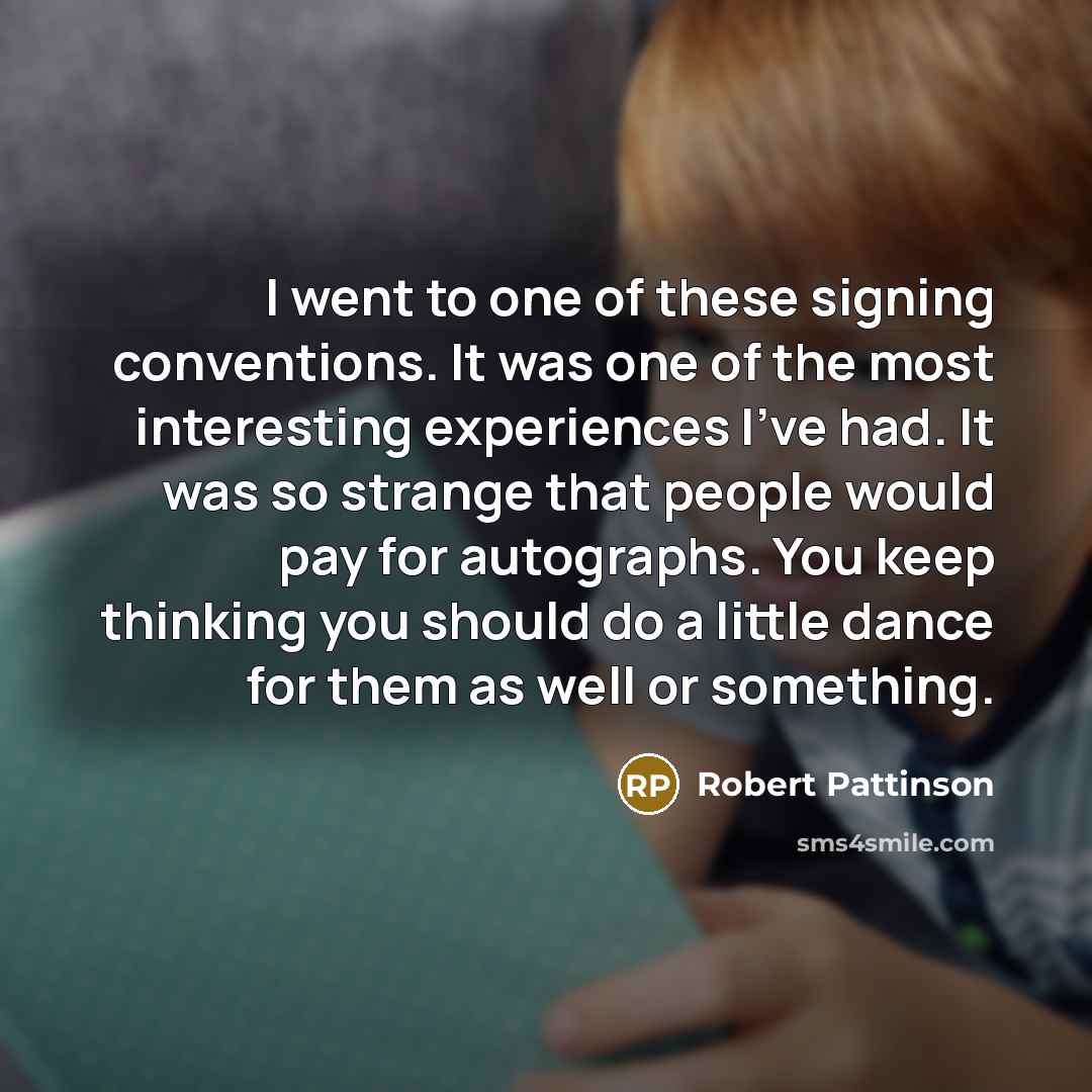 “I went to one of these signing conventions. It was one of the most interesting experiences I've had. It was so strange that people would pay for autographs. You keep thinking you should do a little dance for them as well or something.” quote by Robert Pattinson