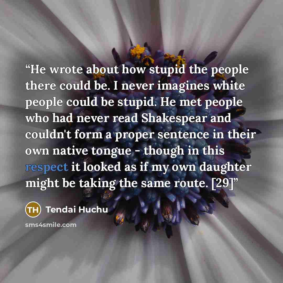 “He wrote about how stupid the people there could be. I never imagines white people could be stupid. He met people who had never read Shakespear and couldn't form a proper sentence in their own native tongue - though in this respect it looked as if my own daughter might be taking the same route. [29]” quote by Tendai Huchu