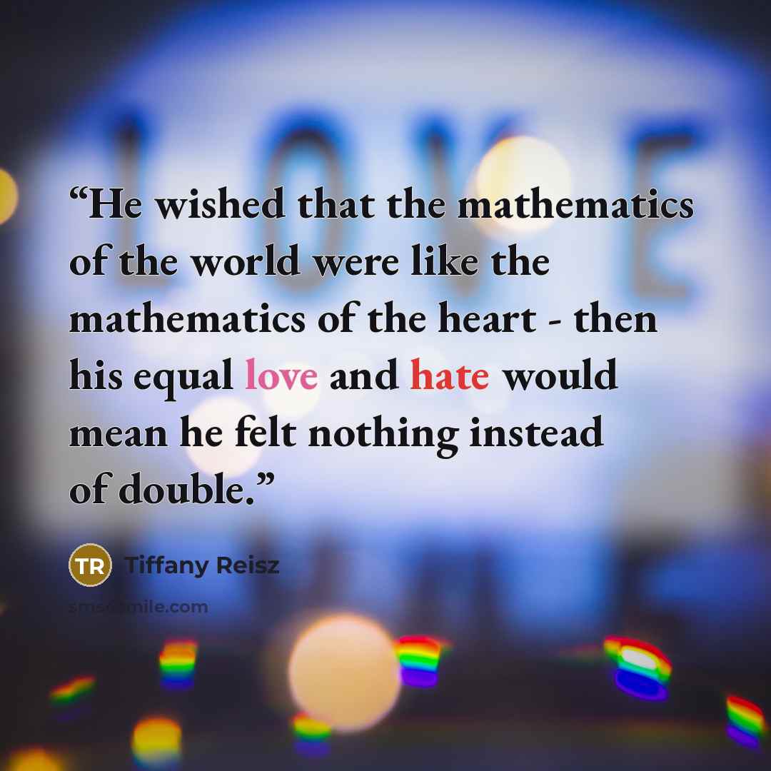 “He wished that the mathematics of the world were like the mathematics of the heart - then his equal love and hate would mean he felt nothing instead of double.” quote by Tiffany Reisz