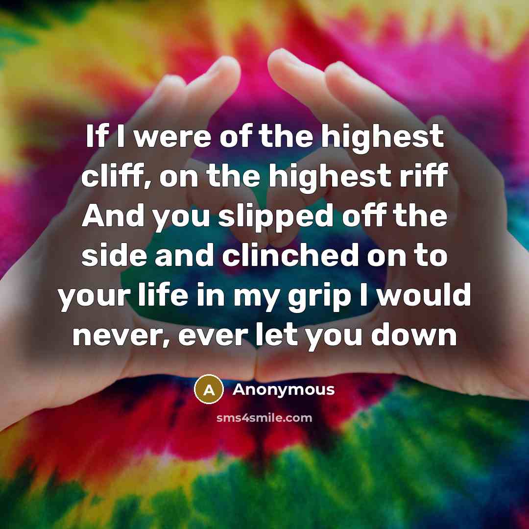 “If I were of the highest cliff, on the highest riff And you slipped off the side and clinched on to your life in my grip I would never, ever let you down” quote by Anonymous