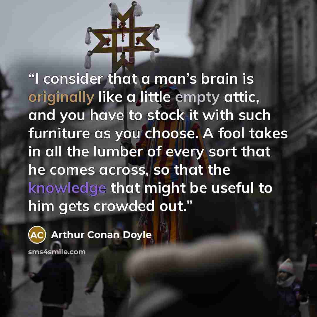 “I consider that a man’s brain is originally like a little empty attic, and you have to stock it with such furniture as you choose. A fool takes in all the lumber of every sort that he comes across, so that the knowledge that might be useful to him gets crowded out.” quote by Arthur Conan Doyle