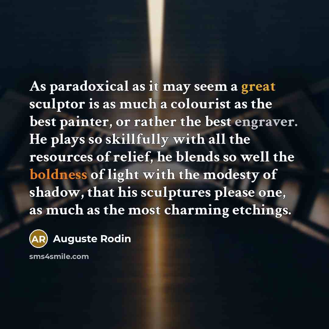 “As paradoxical as it may seem a great sculptor is as much a colourist as the best painter, or rather the best engraver. He plays so skillfully with all the resources of relief, he blends so well the boldness of light with the modesty of shadow, that his sculptures please one, as much as the most…” quote by Auguste Rodin