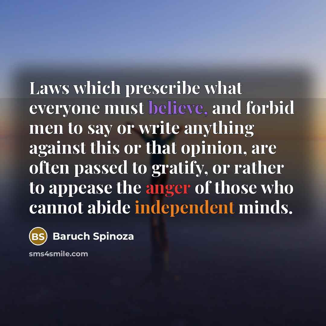 “Laws which prescribe what everyone must believe, and forbid men to say or write anything against this or that opinion, are often passed to gratify, or rather to appease the anger of those who cannot abide independent minds.” quote by Baruch Spinoza