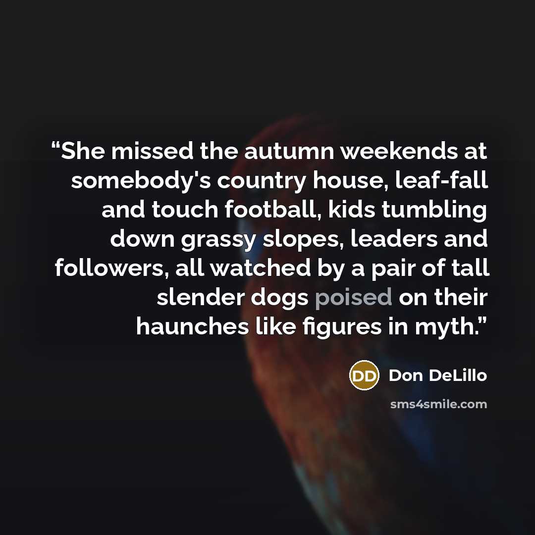“She missed the autumn weekends at somebody's country house, leaf-fall and touch football, kids tumbling down grassy slopes, leaders and followers, all watched by a pair of tall slender dogs poised on their haunches like figures in myth.” quote by Don DeLillo