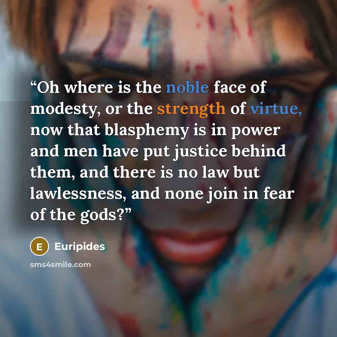 “Oh where is the noble face of modesty, or the strength of virtue, now that blasphemy is in power and men have put justice behind them, and there is no law but lawlessness, and none join in fear of the gods?” quote by Euripides