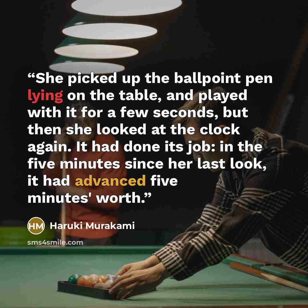 “She picked up the ballpoint pen lying on the table, and played with it for a few seconds, but then she looked at the clock again. It had done its job: in the five minutes since her last look, it had advanced five minutes' worth.” quote by Haruki Murakami