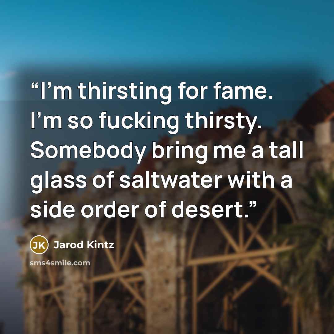 “I’m thirsting for fame. I’m so fucking thirsty. Somebody bring me a tall glass of saltwater with a side order of desert.” quote by Jarod Kintz