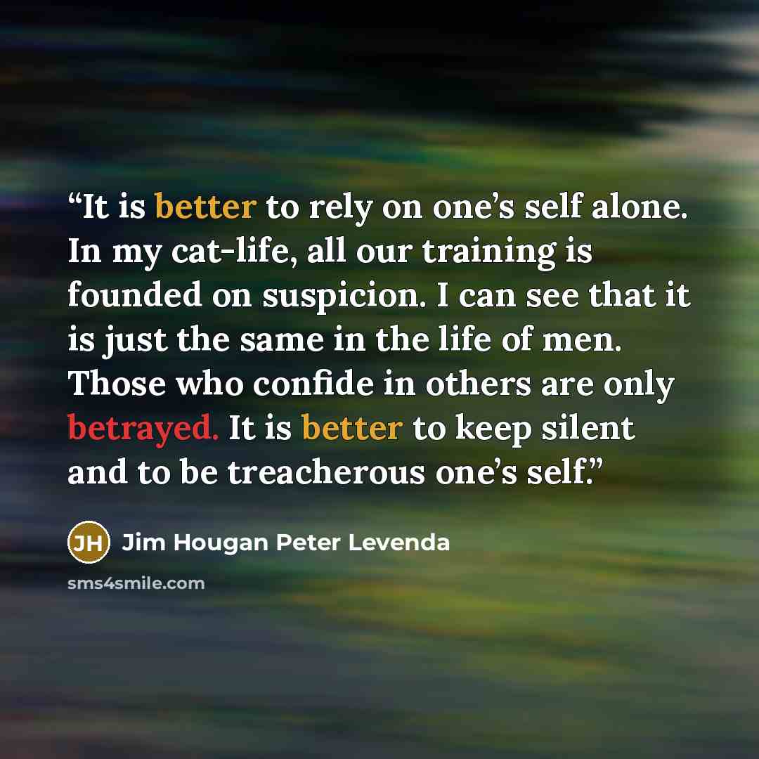 “It is better to rely on one’s self alone. In my cat-life, all our training is founded on suspicion. I can see that it is just the same in the life of men. Those who confide in others are only betrayed. It is better to keep silent and to be treacherous one’s self.” quote by Jim Hougan Peter Levenda