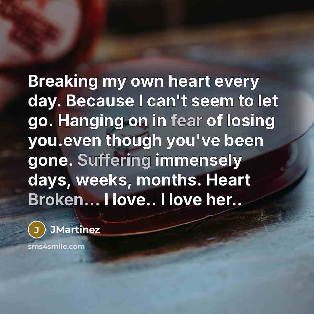 “Breaking my own heart every day. Because I can't seem to let go. Hanging on in fear of losing you.even though you've been gone. Suffering immensely days, weeks, months. Heart Broken... I love.. I love her..” quote by JMartinez