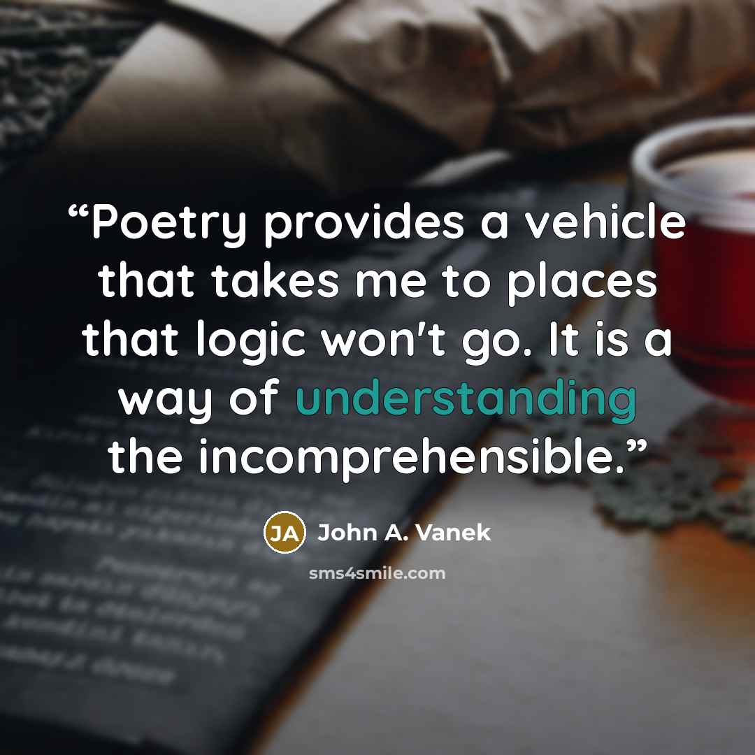 “Poetry provides a vehicle that takes me to places that logic won't go. It is a way of understanding the incomprehensible.” quote by John A. Vanek
