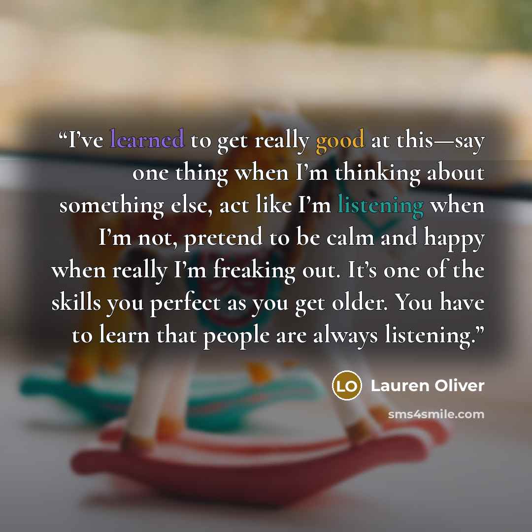 “I’ve learned to get really good at this—say one thing when I’m thinking about something else, act like I’m listening when I’m not, pretend to be calm and happy when really I’m freaking out. It’s one of the skills you perfect as you get older. You have to learn that people are always listening.” quote by Lauren Oliver