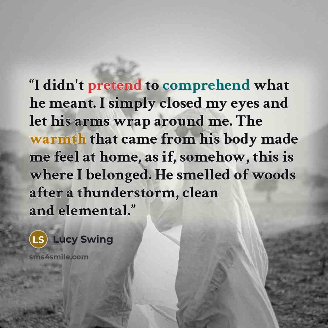 “I didn't pretend to comprehend what he meant. I simply closed my eyes and let his arms wrap around me. The warmth that came from his body made me feel at home, as if, somehow, this is where I belonged. He smelled of woods after a thunderstorm, clean and elemental.” quote by Lucy Swing