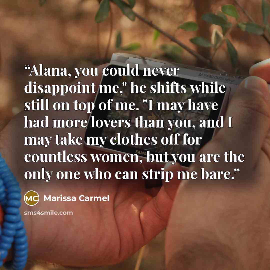 “Alana, you could never disappoint me," he shifts while still on top of me. "I may have had more lovers than you, and I may take my clothes off for countless women, but you are the only one who can strip me bare.” quote by Marissa Carmel