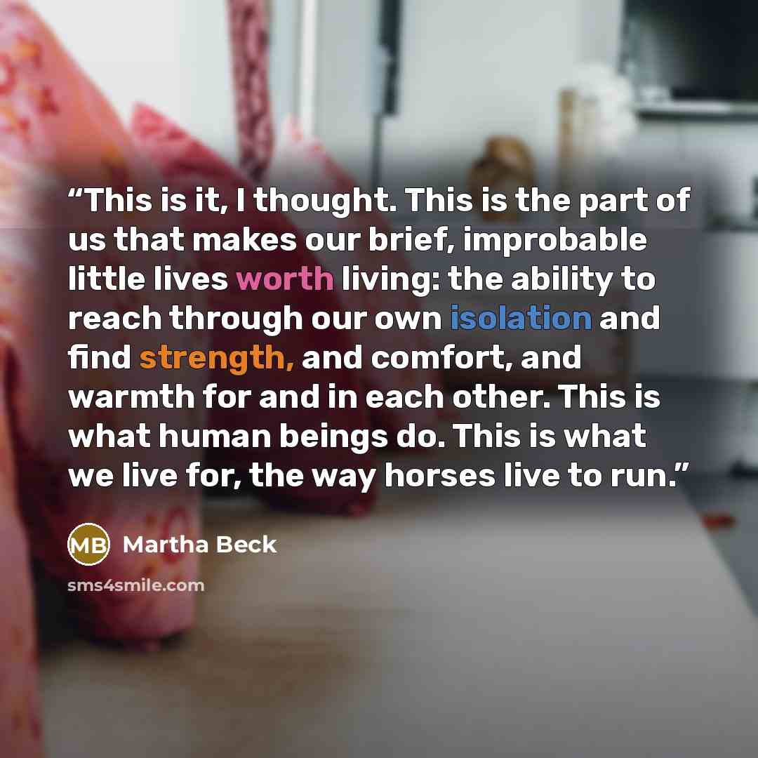 “This is it, I thought. This is the part of us that makes our brief, improbable little lives worth living: the ability to reach through our own isolation and find strength, and comfort, and warmth for and in each other. This is what human beings do. This is what we live for, the way horses live to…” quote by Martha Beck