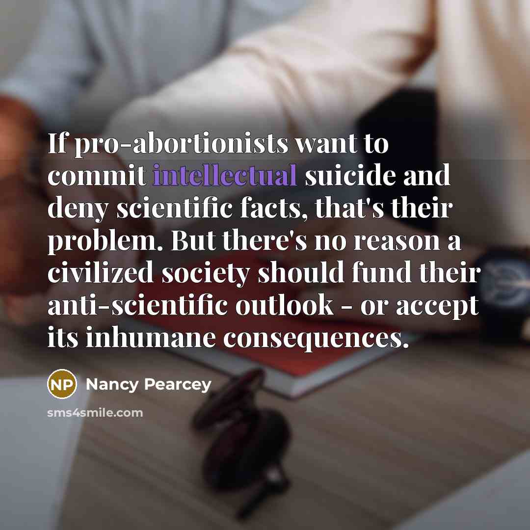“If pro-abortionists want to commit intellectual suicide and deny scientific facts, that's their problem. But there's no reason a civilized society should fund their anti-scientific outlook - or accept its inhumane consequences.” quote by Nancy Pearcey