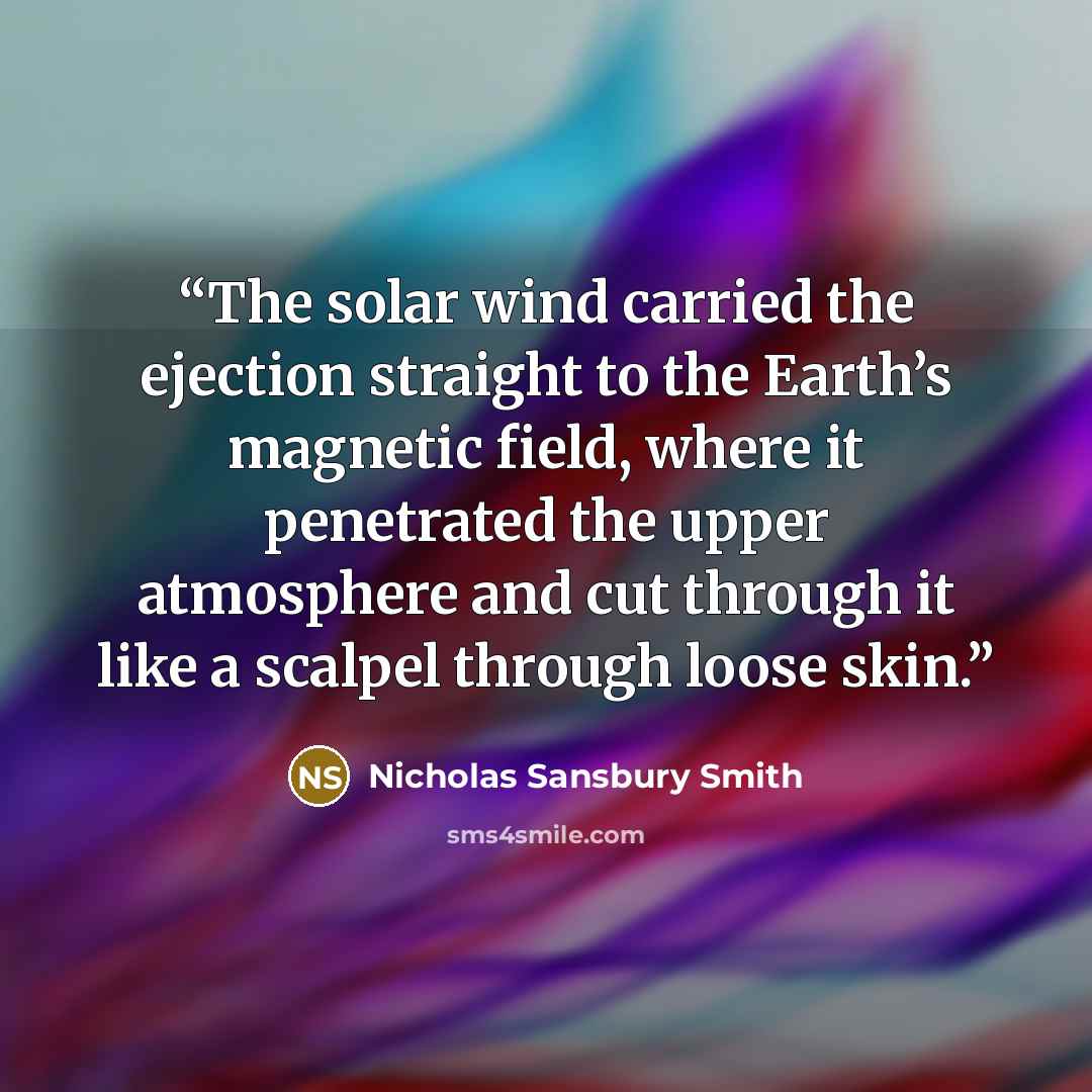 “The solar wind carried the ejection straight to the Earth’s magnetic field, where it penetrated the upper atmosphere and cut through it like a scalpel through loose skin.” quote by Nicholas Sansbury Smith