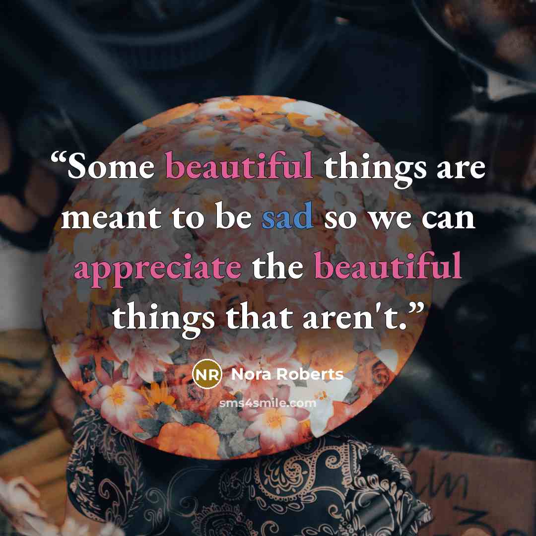 “Some beautiful things are meant to be sad so we can appreciate the beautiful things that aren't.” quote by Nora Roberts