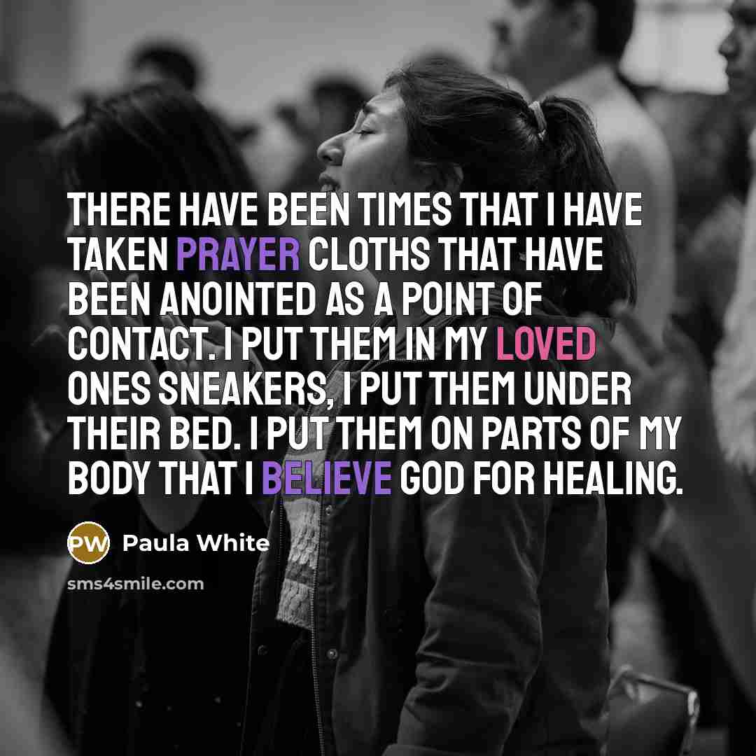 “There have been times that I have taken prayer cloths that have been anointed as a point of contact. I put them in my loved ones sneakers, I put them under their bed. I put them on parts of my body that I believe God for healing.” quote by Paula White