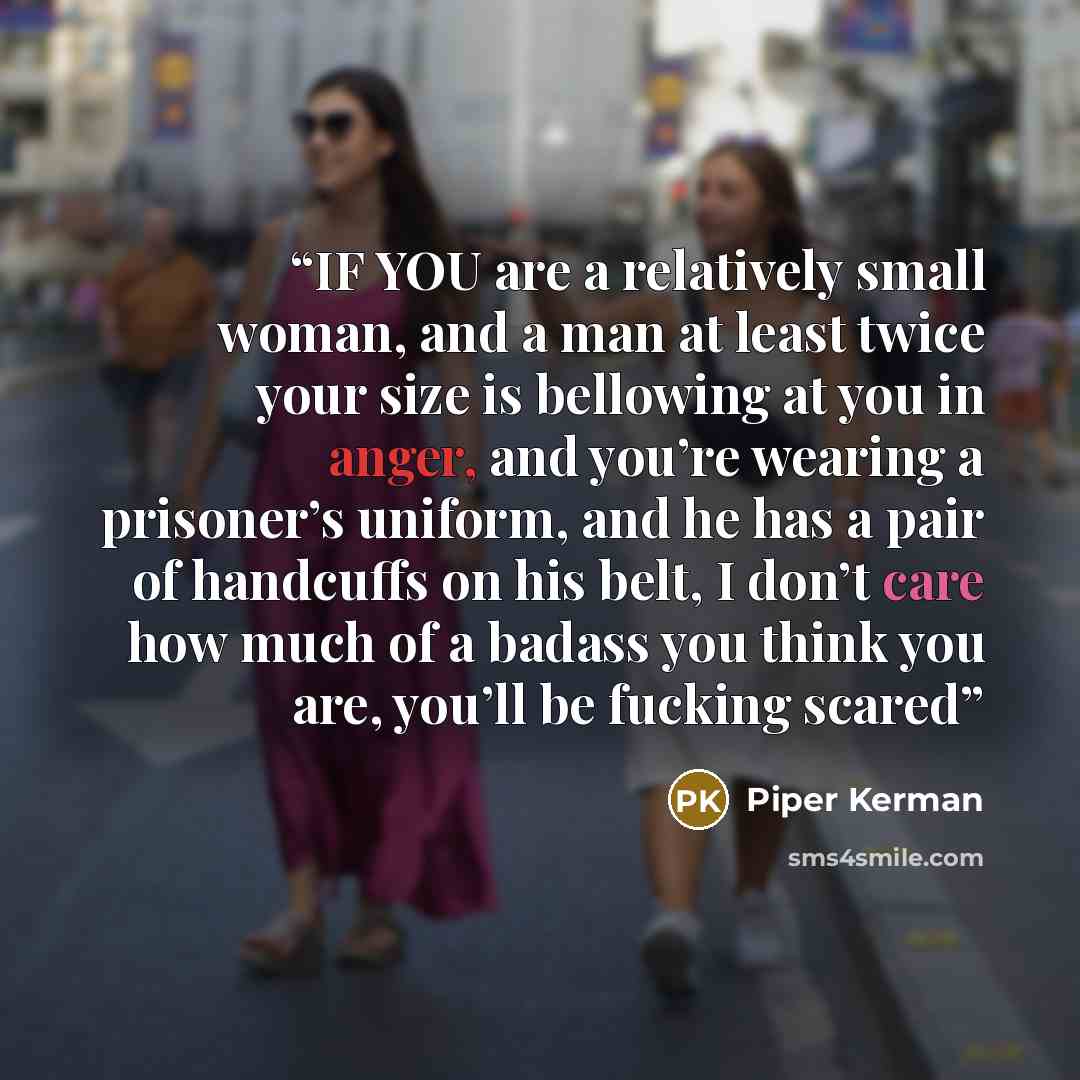 “IF YOU are a relatively small woman, and a man at least twice your size is bellowing at you in anger, and you’re wearing a prisoner’s uniform, and he has a pair of handcuffs on his belt, I don’t care how much of a badass you think you are, you’ll be fucking scared” quote by Piper Kerman