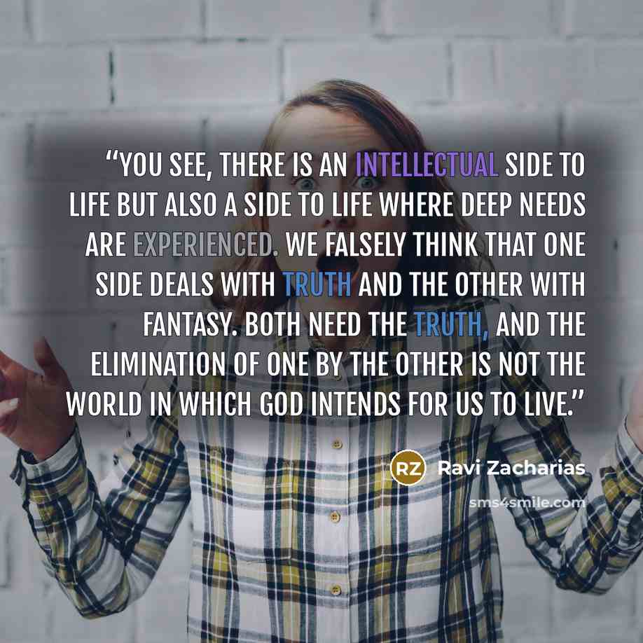 “You see, there is an intellectual side to life but also a side to life where deep needs are experienced. We falsely think that one side deals with truth and the other with fantasy. Both need the truth, and the elimination of one by the other is not the world in which God intends for us to live.” quote by Ravi Zacharias