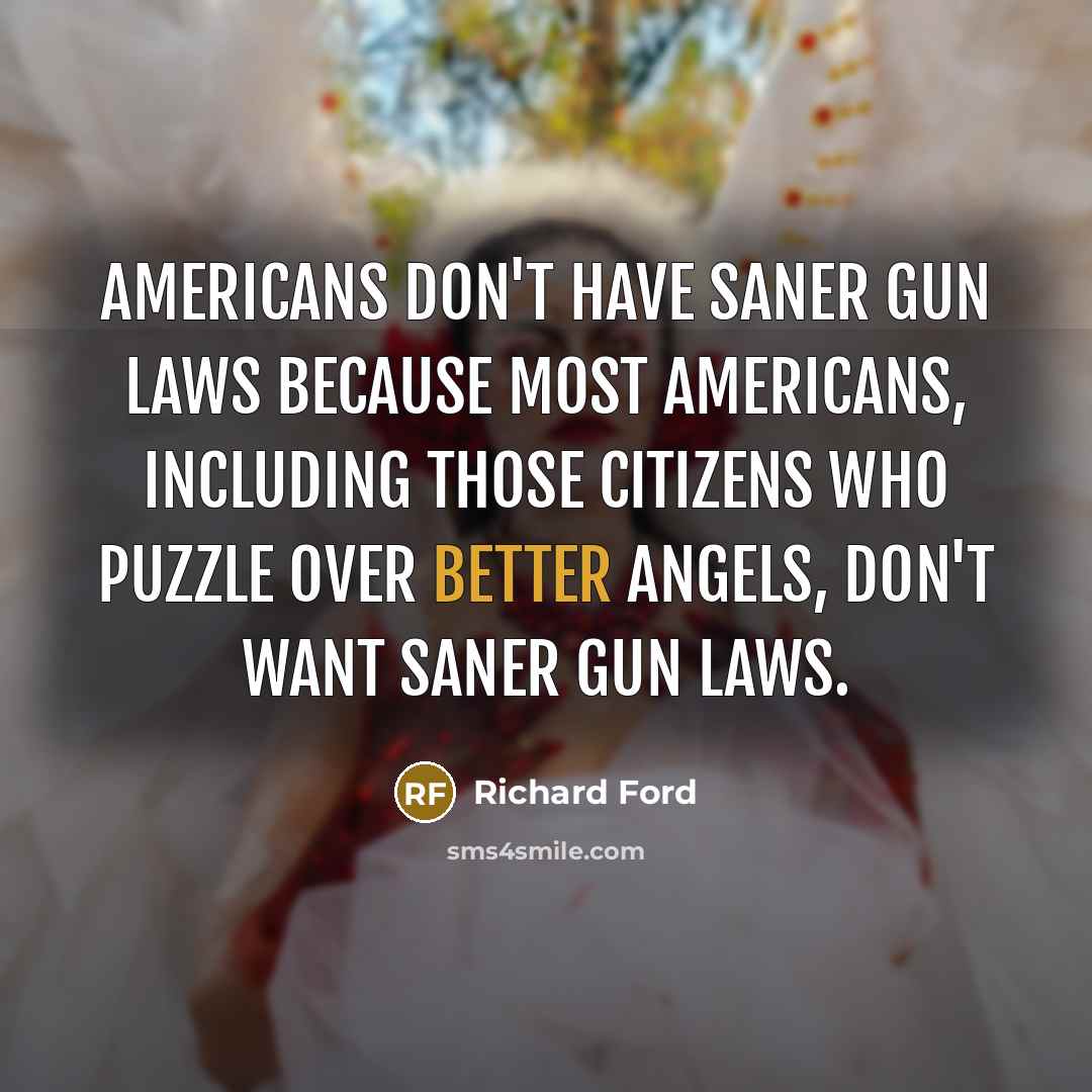 “Americans don't have saner gun laws because most Americans, including those citizens who puzzle over better angels, don't want saner gun laws.” quote by Richard Ford