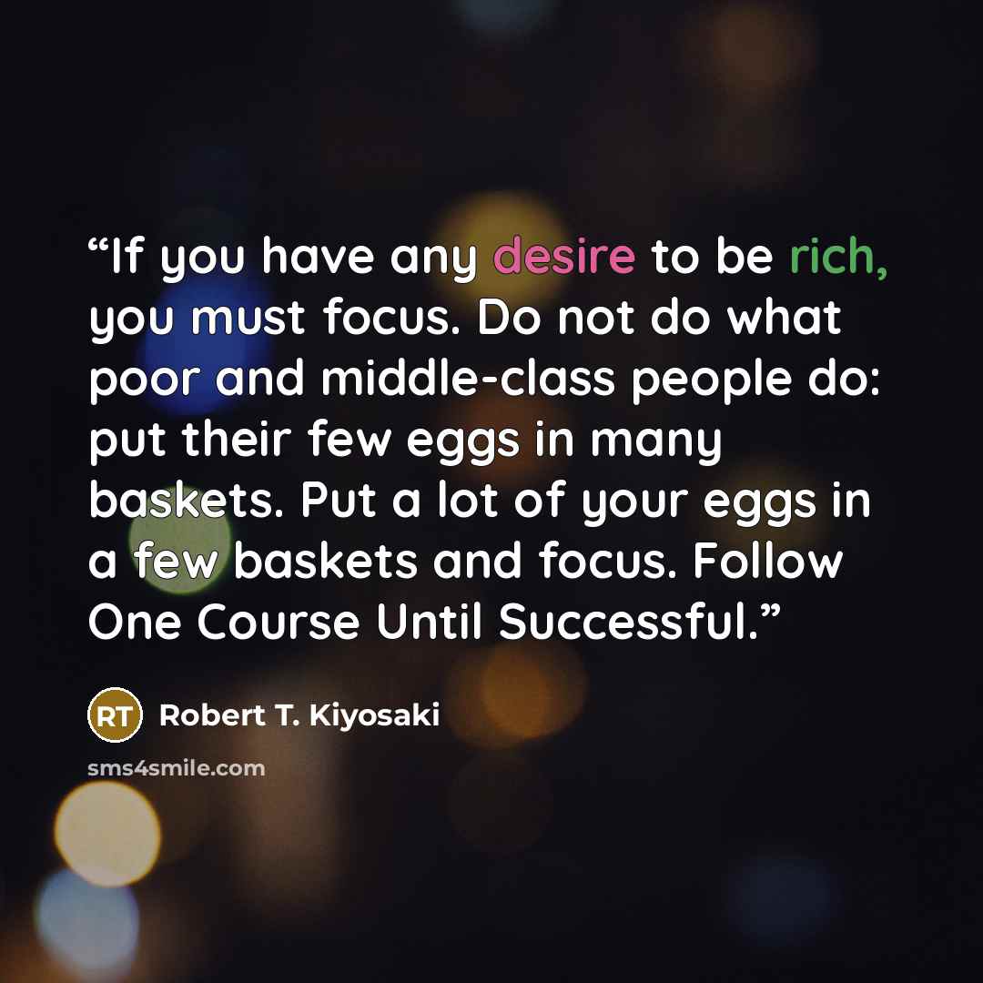 “If you have any desire to be rich, you must focus. Do not do what poor and middle-class people do: put their few eggs in many baskets. Put a lot of your eggs in a few baskets and focus. Follow One Course Until Successful.” quote by Robert T. Kiyosaki