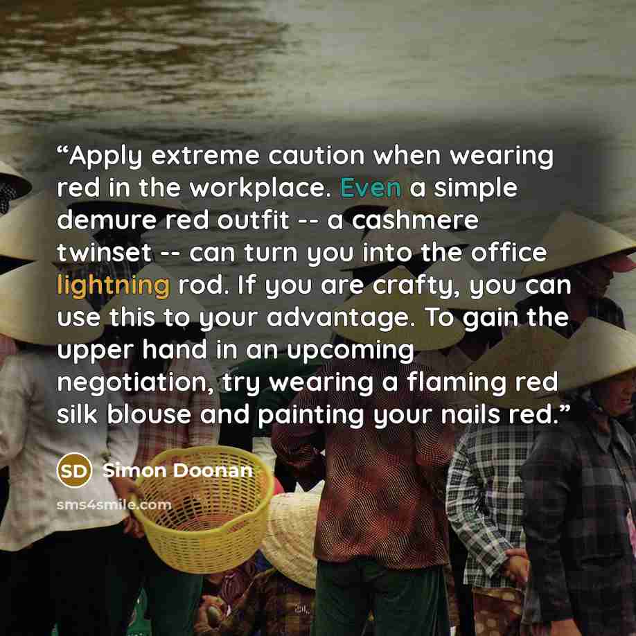 “Apply extreme caution when wearing red in the workplace. Even a simple demure red outfit -- a cashmere twinset -- can turn you into the office lightning rod. If you are crafty, you can use this to your advantage. To gain the upper hand in an upcoming negotiation, try wearing a flaming red silk…” quote by Simon Doonan