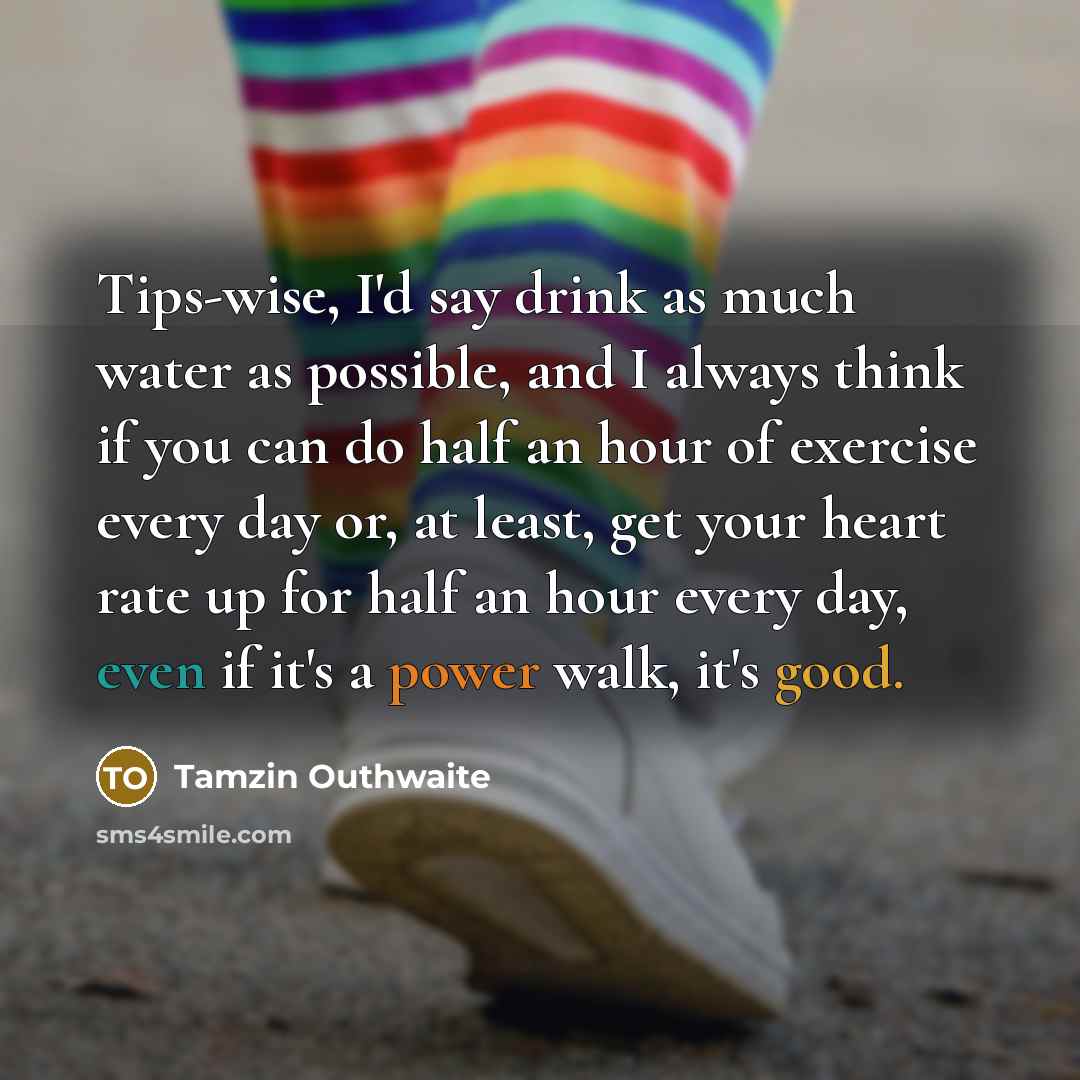 “Tips-wise, I'd say drink as much water as possible, and I always think if you can do half an hour of exercise every day or, at least, get your heart rate up for half an hour every day, even if it's a power walk, it's good.” quote by Tamzin Outhwaite