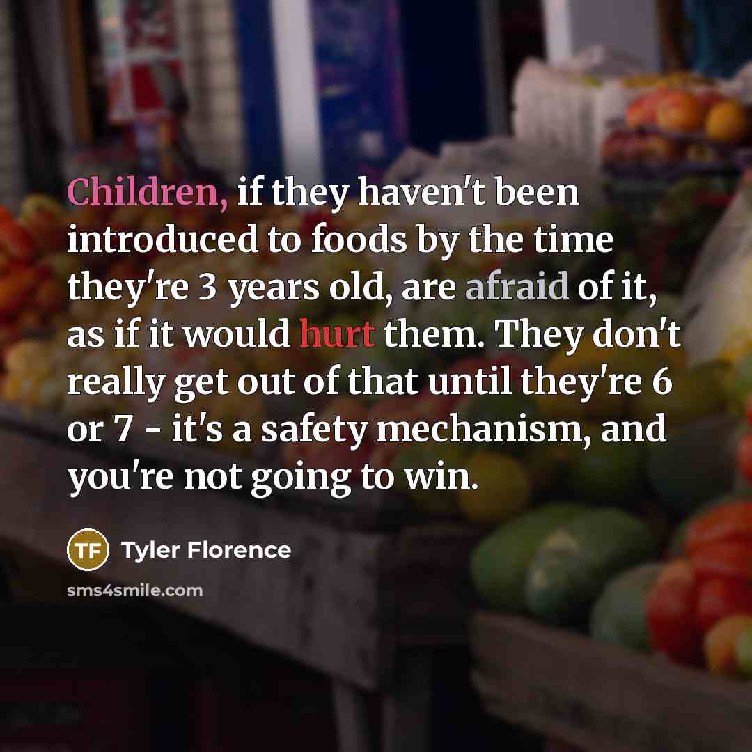 “Children, if they haven't been introduced to foods by the time they're 3 years old, are afraid of it, as if it would hurt them. They don't really get out of that until they're 6 or 7 - it's a safety mechanism, and you're not going to win.” quote by Tyler Florence