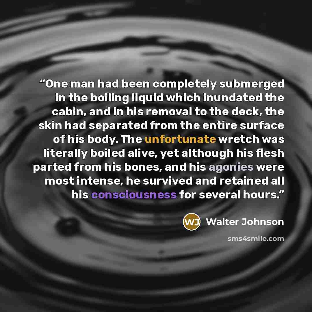 “One man had been completely submerged in the boiling liquid which inundated the cabin, and in his removal to the deck, the skin had separated from the entire surface of his body. The unfortunate wretch was literally boiled alive, yet although his flesh parted from his bones, and his agonies were…” quote by Walter Johnson