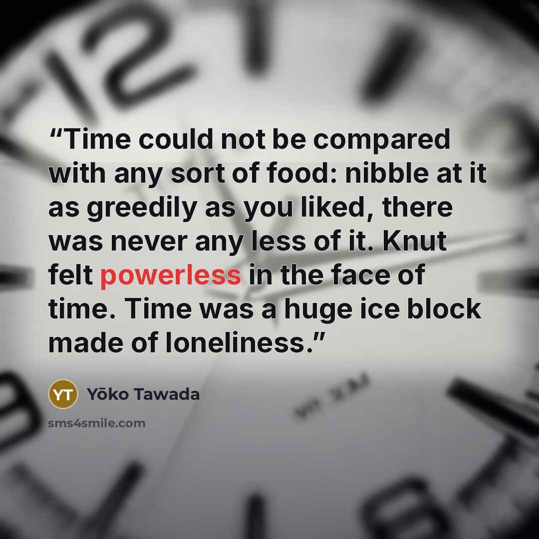 “Time could not be compared with any sort of food: nibble at it as greedily as you liked, there was never any less of it. Knut felt powerless in the face of time. Time was a huge ice block made of loneliness.” quote by Yōko Tawada