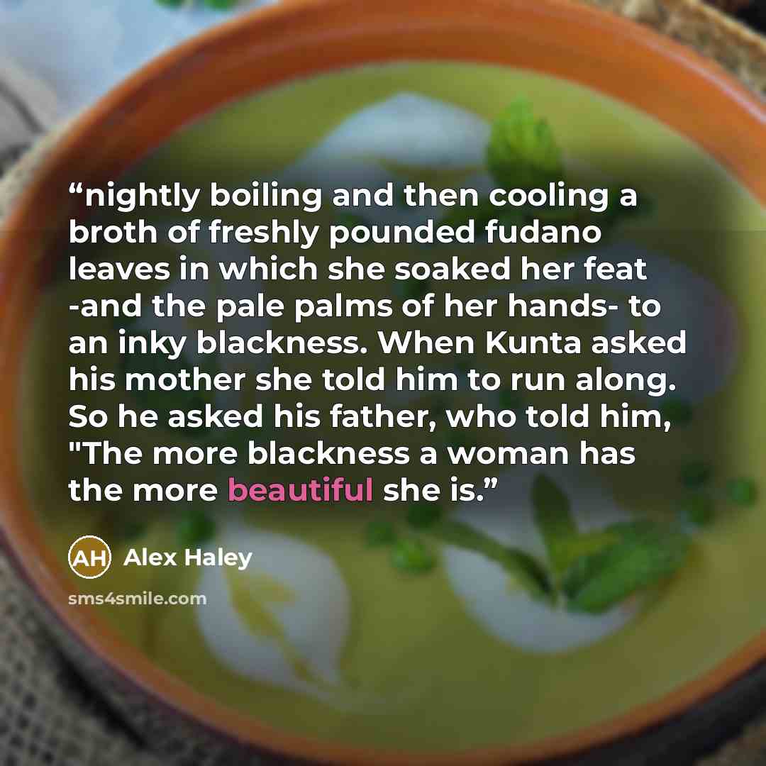 “nightly boiling and then cooling a broth of freshly pounded fudano leaves in which she soaked her feat -and the pale palms of her hands- to an inky blackness. When Kunta asked his mother she told him to run along. So he asked his father, who told him, "The more blackness a woman has the more…” quote by Alex Haley