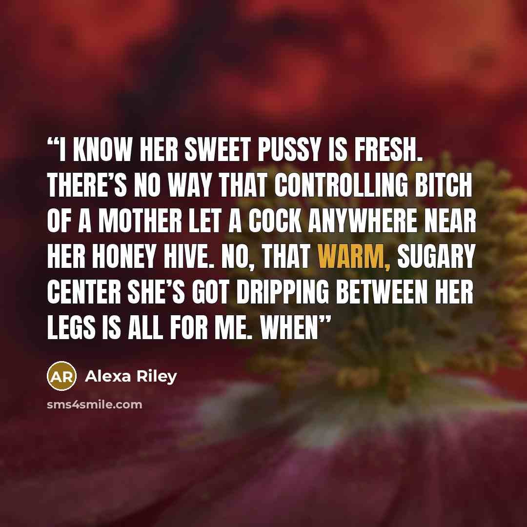 “I know her sweet pussy is fresh. There’s no way that controlling bitch of a mother let a cock anywhere near her honey hive. No, that warm, sugary center she’s got dripping between her legs is all for me. When” quote by Alexa Riley
