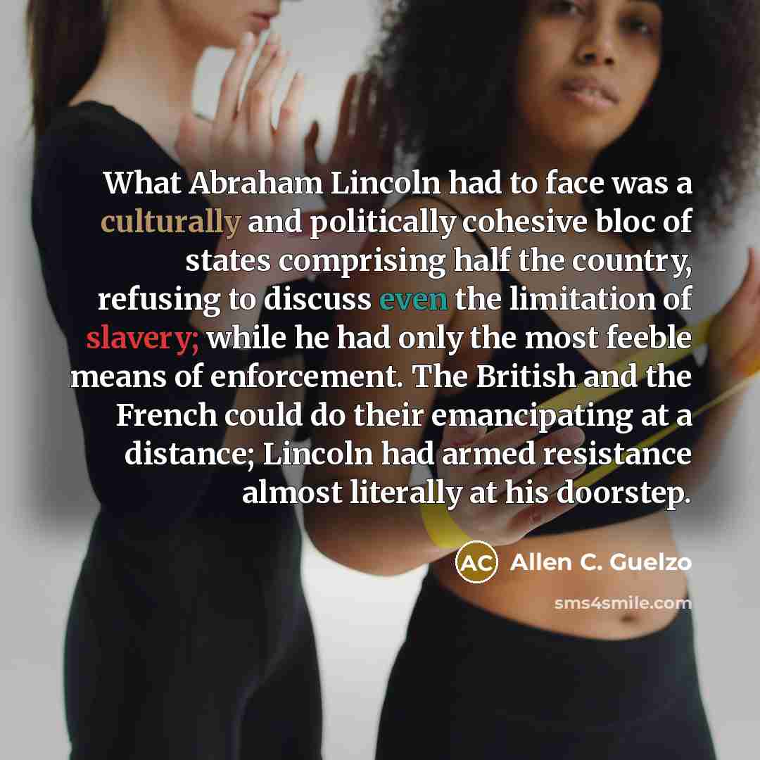 “What Abraham Lincoln had to face was a culturally and politically cohesive bloc of states comprising half the country, refusing to discuss even the limitation of slavery; while he had only the most feeble means of enforcement. The British and the French could do their emancipating at a distance…” quote by Allen C. Guelzo