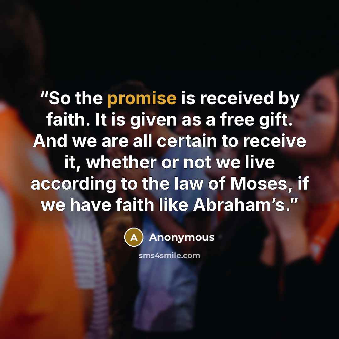 “So the promise is received by faith. It is given as a free gift. And we are all certain to receive it, whether or not we live according to the law of Moses, if we have faith like Abraham’s.” quote by Anonymous