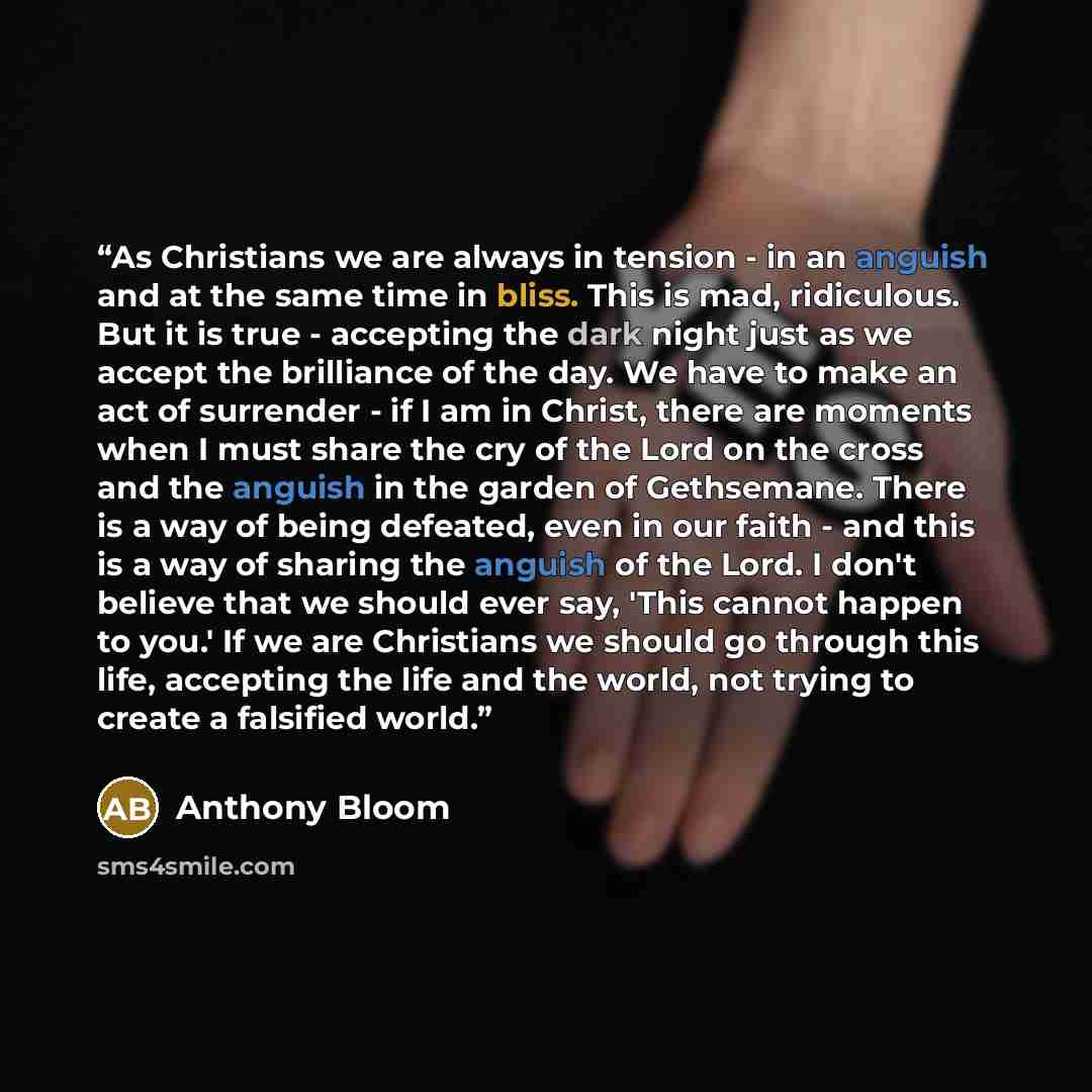 “As Christians we are always in tension - in an anguish and at the same time in bliss. This is mad, ridiculous. But it is true - accepting the dark night just as we accept the brilliance of the day. We have to make an act of surrender - if I am in Christ, there are moments when I must share the cry…” quote by Anthony Bloom